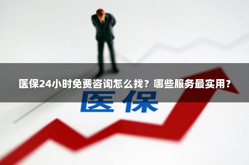 医保24小时免费咨询怎么找？哪些服务最实用？